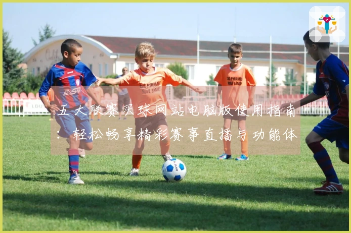 五大联赛买球网站电脑版使用指南：轻松畅享精彩赛事直播与功能体验