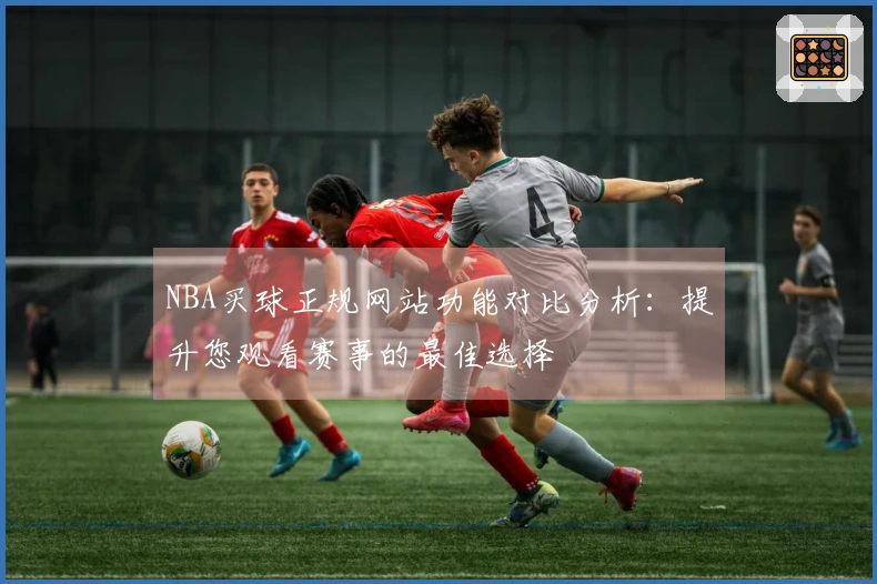 NBA买球正规网站功能对比分析：提升您观看赛事的最佳选择