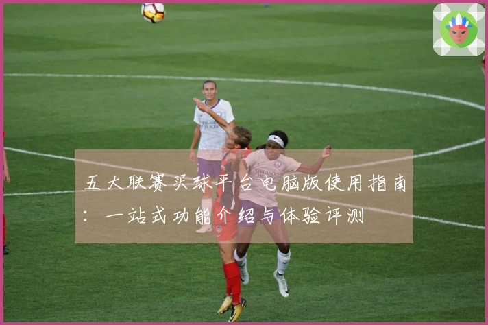 五大联赛买球平台电脑版使用指南：一站式功能介绍与体验评测